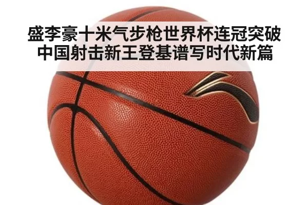 盛李豪十米气步枪世界杯连冠突破 中国射击新王登基谱写时代新篇