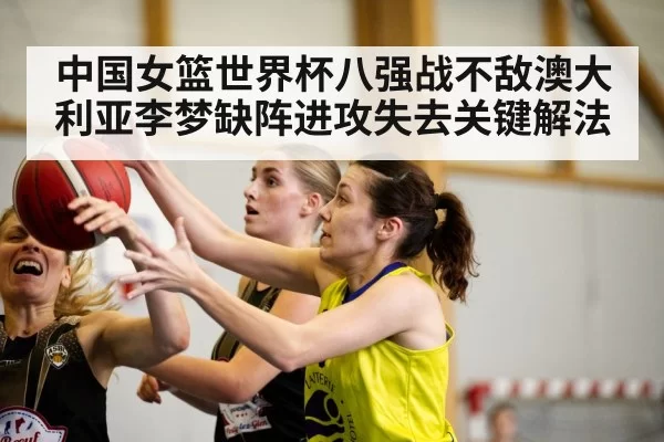 中国女篮世界杯八强战不敌澳大利亚李梦缺阵进攻失去关键解法