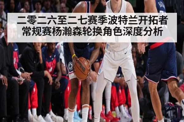 二零二六至二七赛季波特兰开拓者常规赛杨瀚森轮换角色深度分析